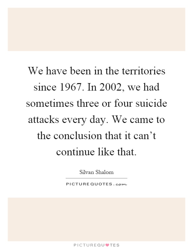 We have been in the territories since 1967. In 2002, we had sometimes three or four suicide attacks every day. We came to the conclusion that it can't continue like that Picture Quote #1