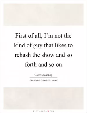 First of all, I’m not the kind of guy that likes to rehash the show and so forth and so on Picture Quote #1