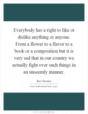 Everybody has a right to like or dislike anything or anyone. From a flower to a flavor to a book or a composition but it is very sad that in our country we actually fight over such things in an unseemly manner Picture Quote #1