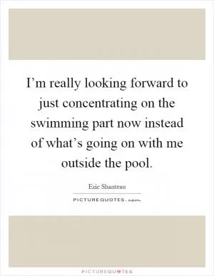 I’m really looking forward to just concentrating on the swimming part now instead of what’s going on with me outside the pool Picture Quote #1