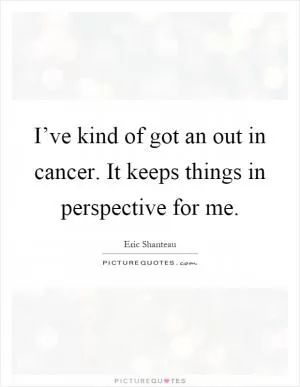 I’ve kind of got an out in cancer. It keeps things in perspective for me Picture Quote #1