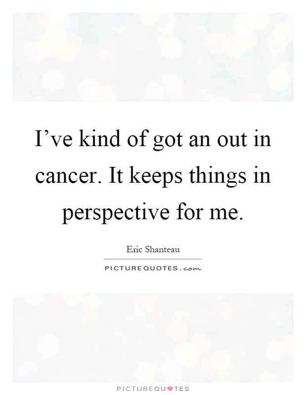 I've kind of got an out in cancer. It keeps things in perspective for me Picture Quote #1