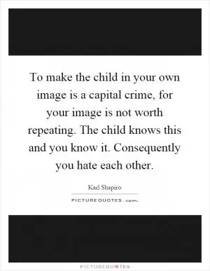 To make the child in your own image is a capital crime, for your image is not worth repeating. The child knows this and you know it. Consequently you hate each other Picture Quote #1