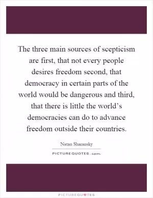 The three main sources of scepticism are first, that not every people desires freedom second, that democracy in certain parts of the world would be dangerous and third, that there is little the world’s democracies can do to advance freedom outside their countries Picture Quote #1