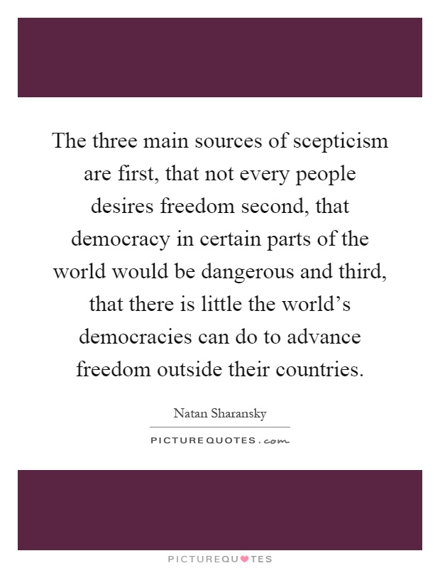 The three main sources of scepticism are first, that not every people desires freedom second, that democracy in certain parts of the world would be dangerous and third, that there is little the world's democracies can do to advance freedom outside their countries Picture Quote #1