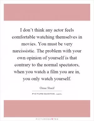 I don’t think any actor feels comfortable watching themselves in movies. You must be very narcissistic. The problem with your own opinion of yourself is that contrary to the normal spectators, when you watch a film you are in, you only watch yourself Picture Quote #1