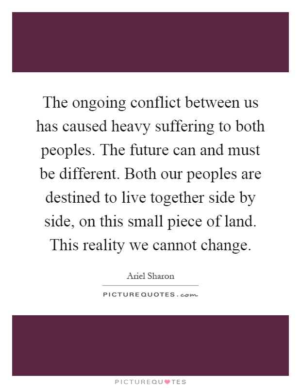 The ongoing conflict between us has caused heavy suffering to both peoples. The future can and must be different. Both our peoples are destined to live together side by side, on this small piece of land. This reality we cannot change Picture Quote #1
