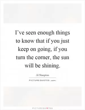 I’ve seen enough things to know that if you just keep on going, if you turn the corner, the sun will be shining Picture Quote #1