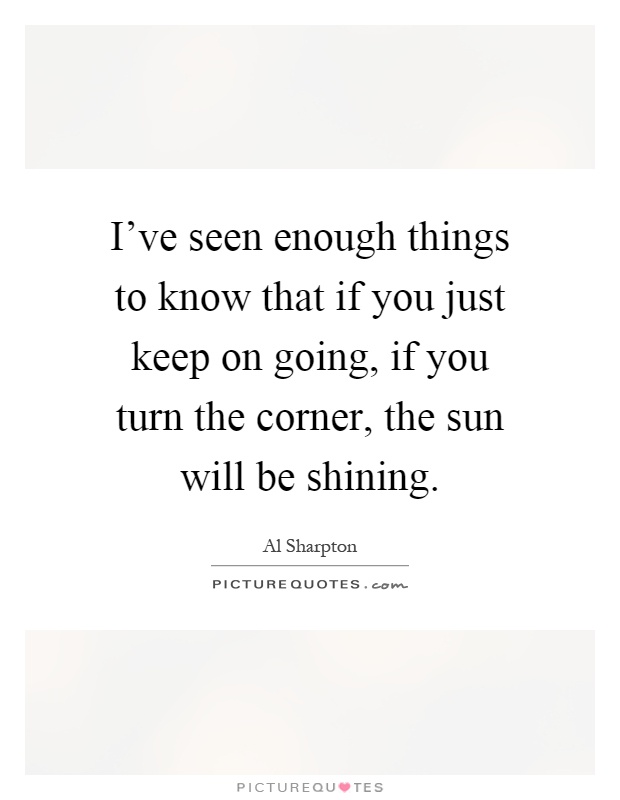 I've seen enough things to know that if you just keep on going, if you turn the corner, the sun will be shining Picture Quote #1
