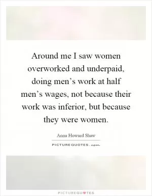 Around me I saw women overworked and underpaid, doing men’s work at half men’s wages, not because their work was inferior, but because they were women Picture Quote #1