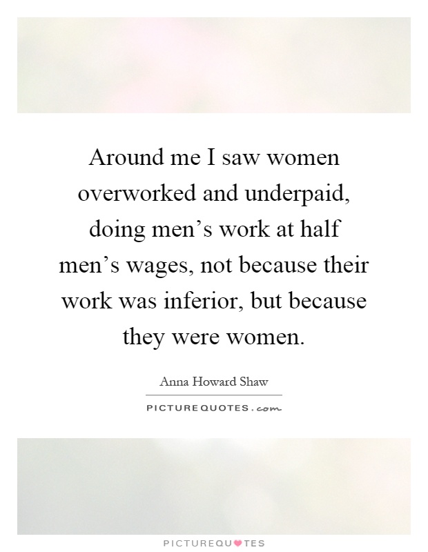 Around me I saw women overworked and underpaid, doing men's work at half men's wages, not because their work was inferior, but because they were women Picture Quote #1