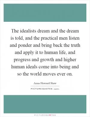 The idealists dream and the dream is told, and the practical men listen and ponder and bring back the truth and apply it to human life, and progress and growth and higher human ideals come into being and so the world moves ever on Picture Quote #1