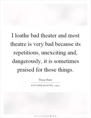 I loathe bad theater and most theatre is very bad because its repetitious, unexciting and, dangerously, it is sometimes praised for those things Picture Quote #1