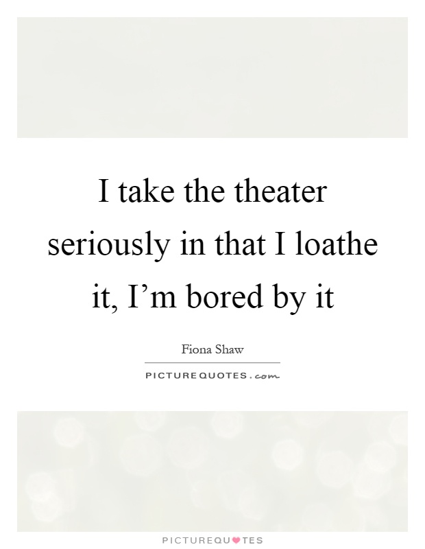 I take the theater seriously in that I loathe it, I'm bored by it Picture Quote #1