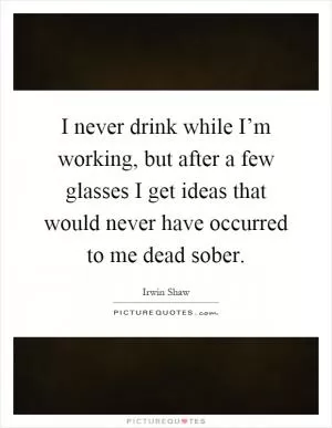 I never drink while I’m working, but after a few glasses I get ideas that would never have occurred to me dead sober Picture Quote #1
