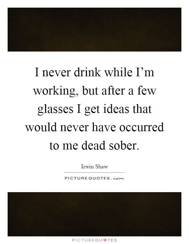 I never drink while I'm working, but after a few glasses I get ideas that would never have occurred to me dead sober Picture Quote #1