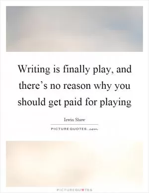 Writing is finally play, and there’s no reason why you should get paid for playing Picture Quote #1