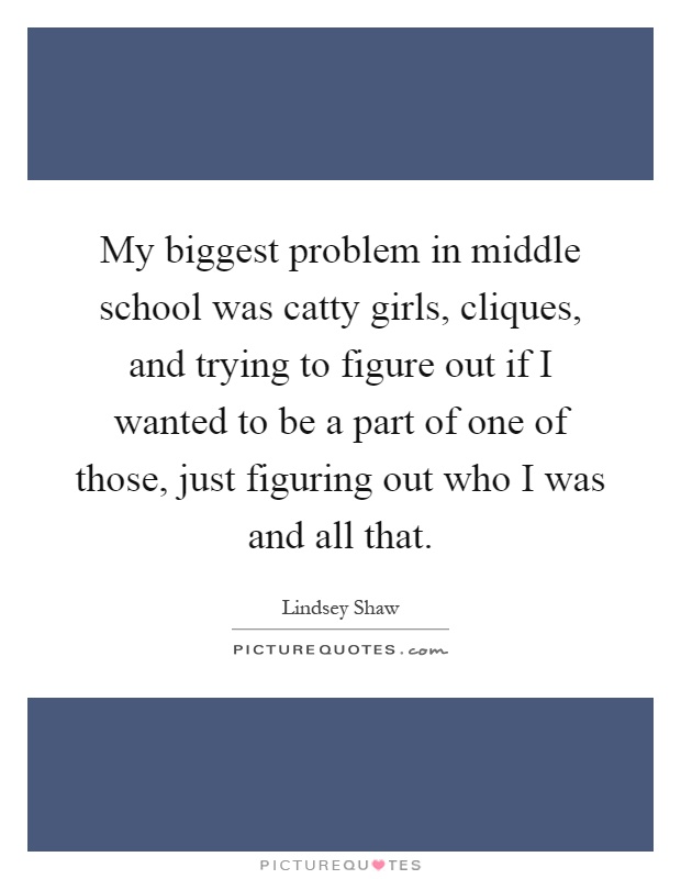 My biggest problem in middle school was catty girls, cliques, and trying to figure out if I wanted to be a part of one of those, just figuring out who I was and all that Picture Quote #1