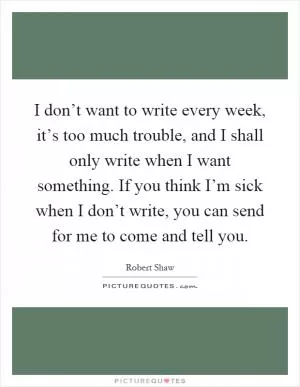 I don’t want to write every week, it’s too much trouble, and I shall only write when I want something. If you think I’m sick when I don’t write, you can send for me to come and tell you Picture Quote #1