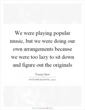 We were playing popular music, but we were doing our own arrangements because we were too lazy to sit down and figure out the originals Picture Quote #1