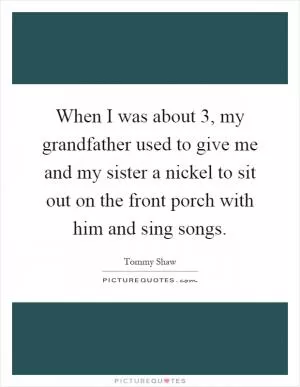 When I was about 3, my grandfather used to give me and my sister a nickel to sit out on the front porch with him and sing songs Picture Quote #1