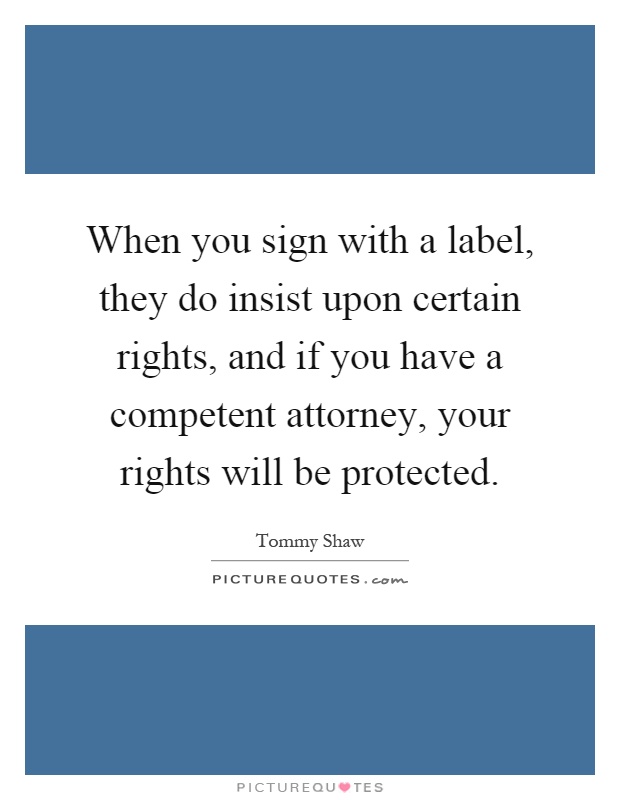 When you sign with a label, they do insist upon certain rights, and if you have a competent attorney, your rights will be protected Picture Quote #1