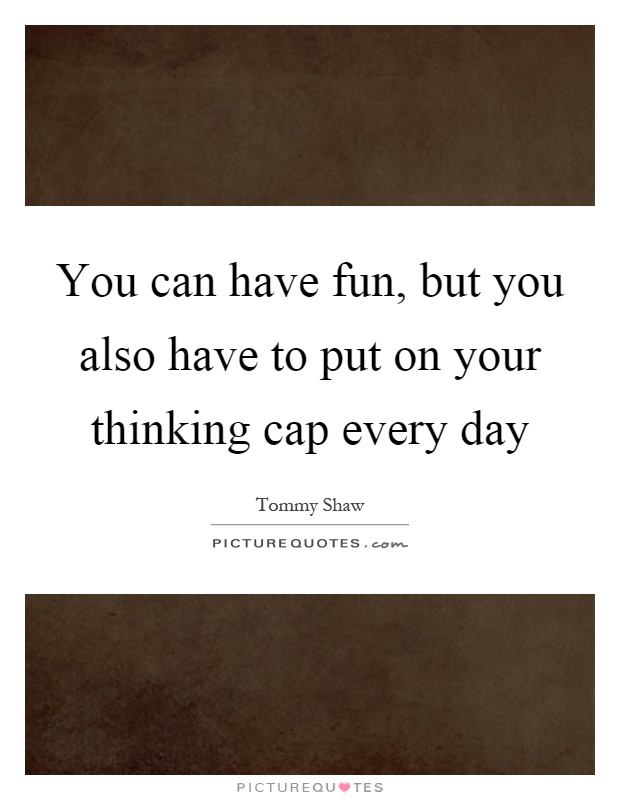 You can have fun, but you also have to put on your thinking cap every day Picture Quote #1