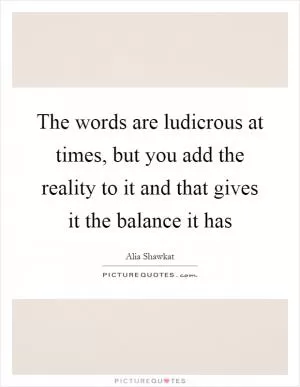 The words are ludicrous at times, but you add the reality to it and that gives it the balance it has Picture Quote #1
