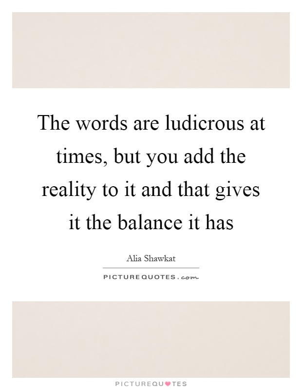 The words are ludicrous at times, but you add the reality to it and that gives it the balance it has Picture Quote #1