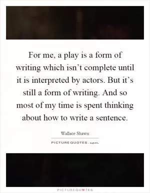For me, a play is a form of writing which isn’t complete until it is interpreted by actors. But it’s still a form of writing. And so most of my time is spent thinking about how to write a sentence Picture Quote #1