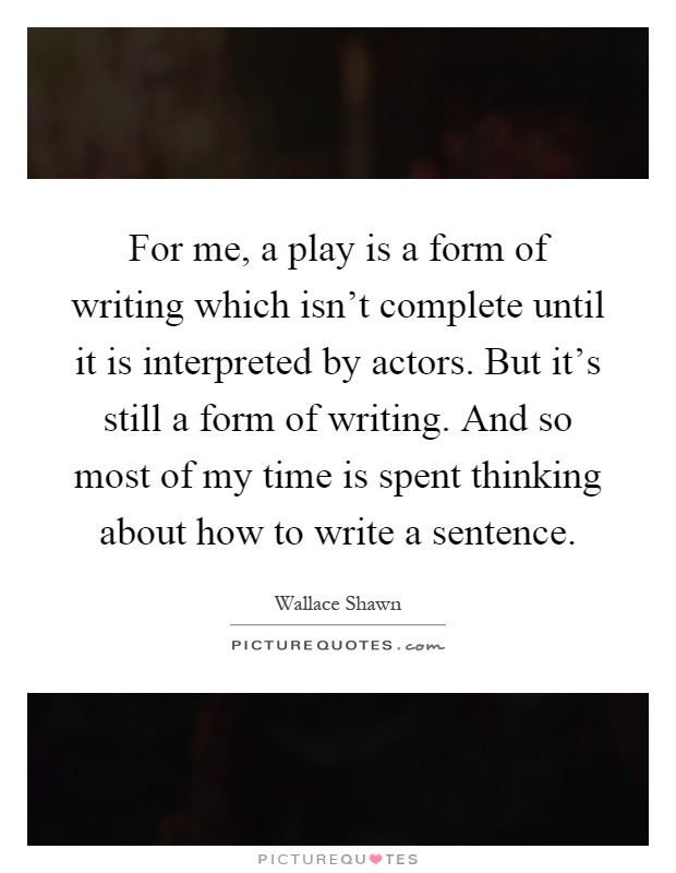 For me, a play is a form of writing which isn't complete until it is interpreted by actors. But it's still a form of writing. And so most of my time is spent thinking about how to write a sentence Picture Quote #1