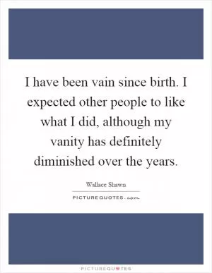 I have been vain since birth. I expected other people to like what I did, although my vanity has definitely diminished over the years Picture Quote #1