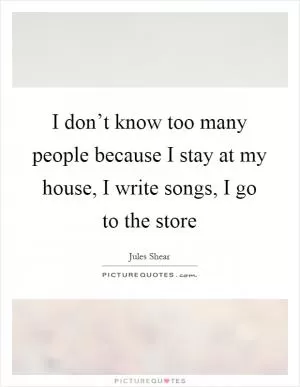 I don’t know too many people because I stay at my house, I write songs, I go to the store Picture Quote #1