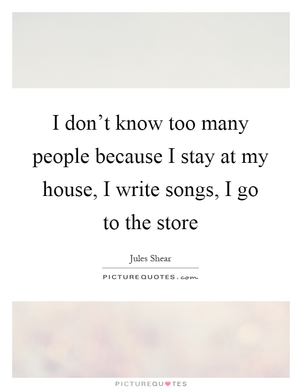 I don't know too many people because I stay at my house, I write songs, I go to the store Picture Quote #1