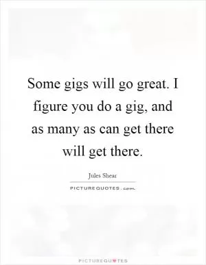 Some gigs will go great. I figure you do a gig, and as many as can get there will get there Picture Quote #1