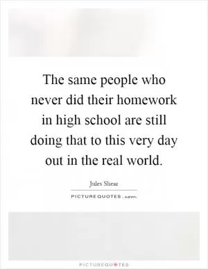 The same people who never did their homework in high school are still doing that to this very day out in the real world Picture Quote #1