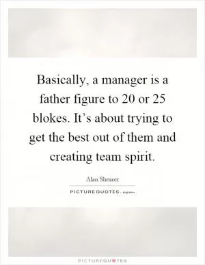 Basically, a manager is a father figure to 20 or 25 blokes. It’s about trying to get the best out of them and creating team spirit Picture Quote #1