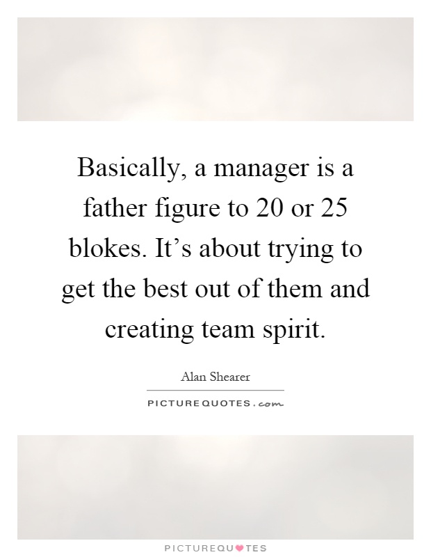 Basically, a manager is a father figure to 20 or 25 blokes. It's about trying to get the best out of them and creating team spirit Picture Quote #1