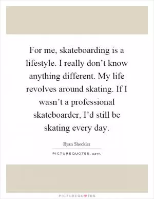 For me, skateboarding is a lifestyle. I really don’t know anything different. My life revolves around skating. If I wasn’t a professional skateboarder, I’d still be skating every day Picture Quote #1