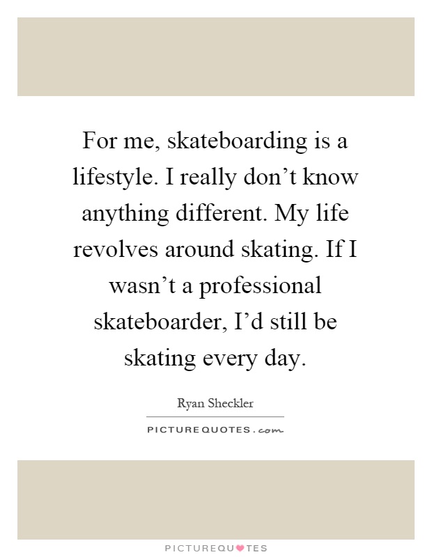 For me, skateboarding is a lifestyle. I really don't know anything different. My life revolves around skating. If I wasn't a professional skateboarder, I'd still be skating every day Picture Quote #1