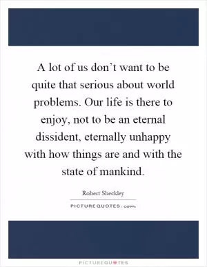 A lot of us don’t want to be quite that serious about world problems. Our life is there to enjoy, not to be an eternal dissident, eternally unhappy with how things are and with the state of mankind Picture Quote #1