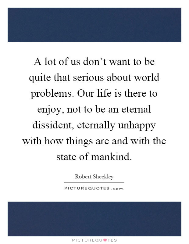 A lot of us don't want to be quite that serious about world problems. Our life is there to enjoy, not to be an eternal dissident, eternally unhappy with how things are and with the state of mankind Picture Quote #1