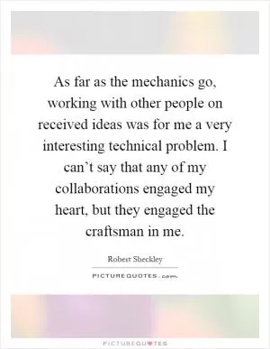 As far as the mechanics go, working with other people on received ideas was for me a very interesting technical problem. I can’t say that any of my collaborations engaged my heart, but they engaged the craftsman in me Picture Quote #1