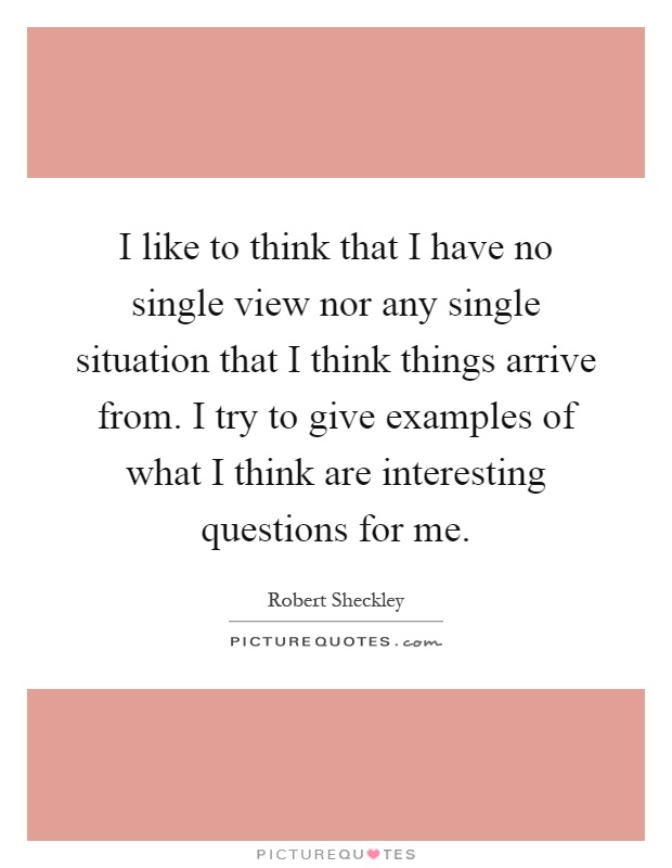 I like to think that I have no single view nor any single situation that I think things arrive from. I try to give examples of what I think are interesting questions for me Picture Quote #1
