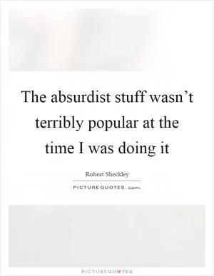 The absurdist stuff wasn’t terribly popular at the time I was doing it Picture Quote #1