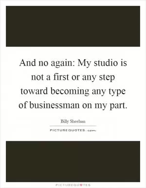 And no again: My studio is not a first or any step toward becoming any type of businessman on my part Picture Quote #1