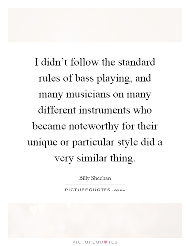 I didn't follow the standard rules of bass playing, and many musicians on many different instruments who became noteworthy for their unique or particular style did a very similar thing Picture Quote #1