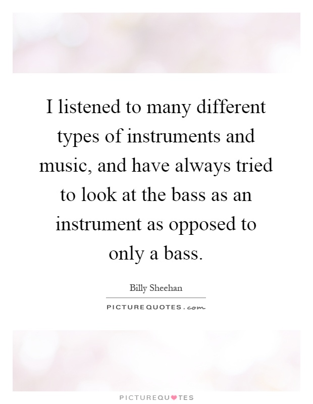 I listened to many different types of instruments and music, and have always tried to look at the bass as an instrument as opposed to only a bass Picture Quote #1
