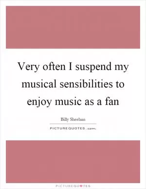 Very often I suspend my musical sensibilities to enjoy music as a fan Picture Quote #1