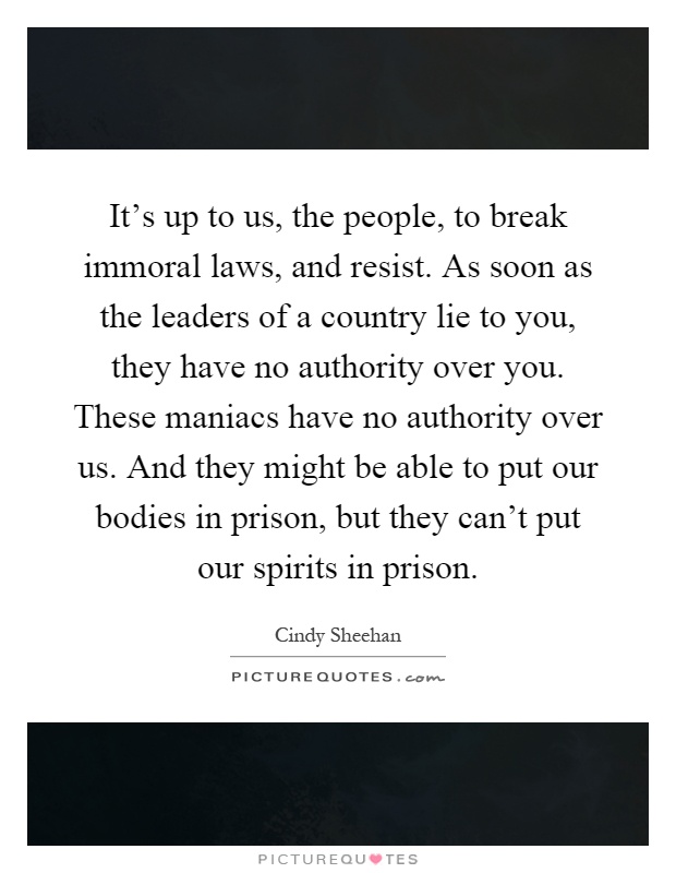 It's up to us, the people, to break immoral laws, and resist. As soon as the leaders of a country lie to you, they have no authority over you. These maniacs have no authority over us. And they might be able to put our bodies in prison, but they can't put our spirits in prison Picture Quote #1